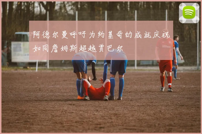 阿德尔曼呼吁为约基奇的成就庆祝如同詹姆斯超越贾巴尔