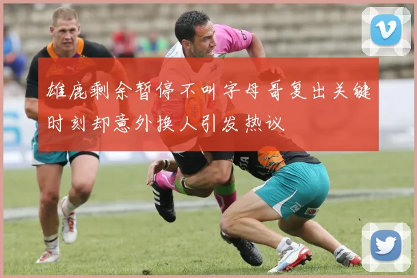 雄鹿剩余暂停不叫字母哥复出关键时刻却意外换人引发热议