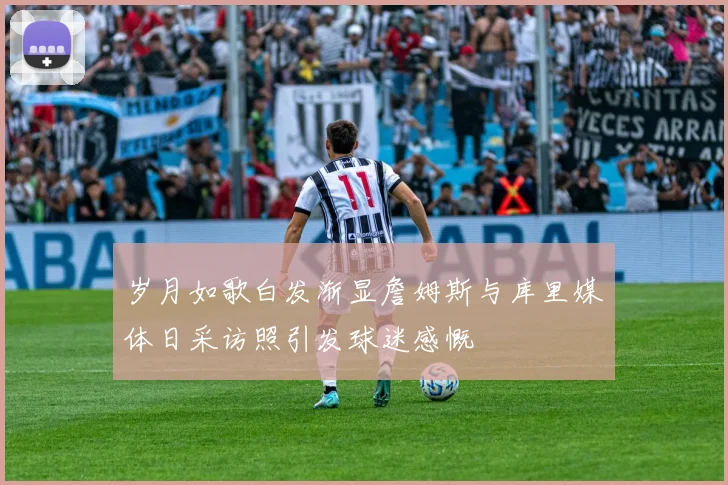 岁月如歌白发渐显詹姆斯与库里媒体日采访照引发球迷感慨