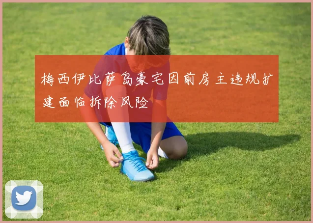 梅西伊比萨岛豪宅因前房主违规扩建面临拆除风险