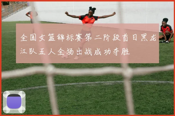 全国女篮锦标赛第二阶段首日黑龙江队五人全场出战成功夺胜