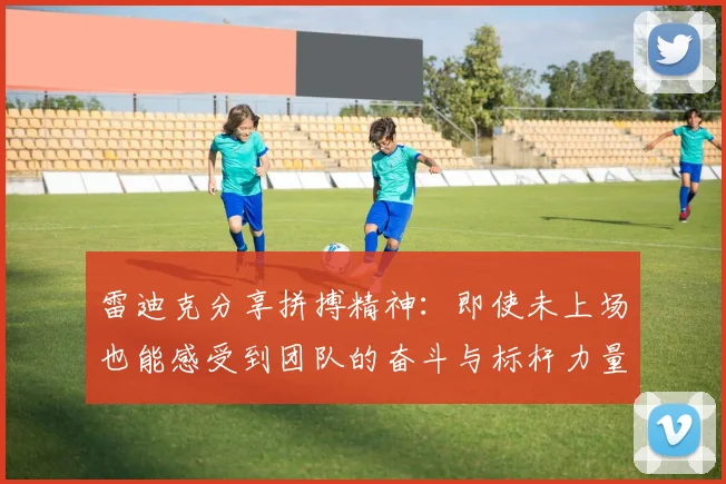 雷迪克分享拼搏精神：即使未上场也能感受到团队的奋斗与标杆力量