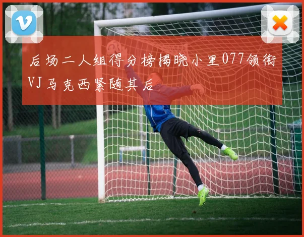 后场二人组得分榜揭晓小里077领衔VJ马克西紧随其后