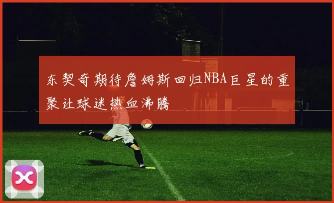 东契奇期待詹姆斯回归NBA巨星的重聚让球迷热血沸腾